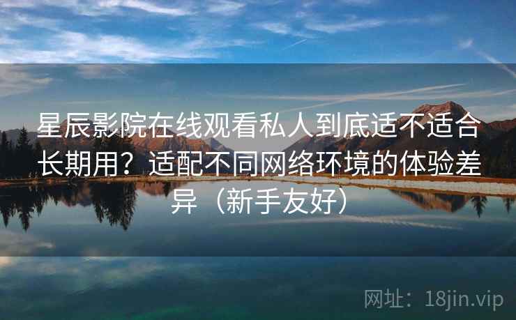 星辰影院在线观看私人到底适不适合长期用？适配不同网络环境的体验差异（新手友好）