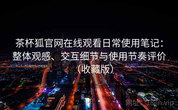 茶杯狐官网在线观看日常使用笔记：整体观感、交互细节与使用节奏评价（收藏版）
