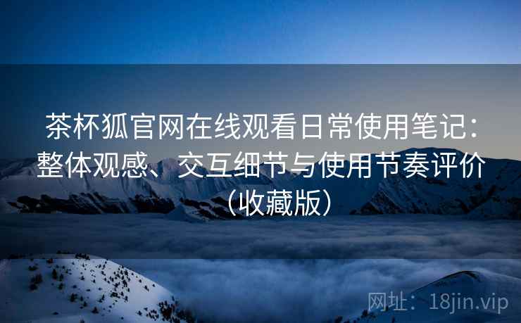 茶杯狐官网在线观看日常使用笔记：整体观感、交互细节与使用节奏评价（收藏版）