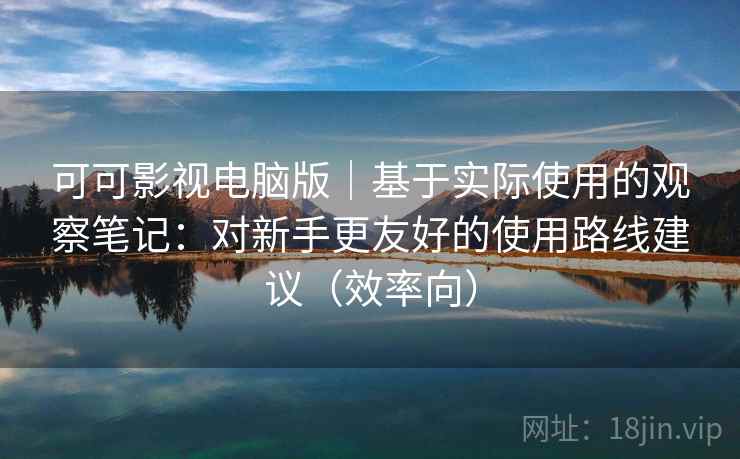 可可影视电脑版｜基于实际使用的观察笔记：对新手更友好的使用路线建议（效率向）