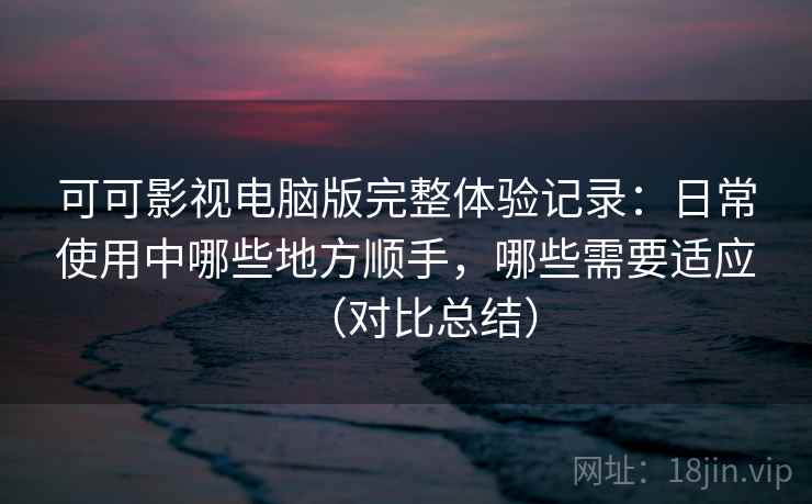 可可影视电脑版完整体验记录：日常使用中哪些地方顺手，哪些需要适应（对比总结）