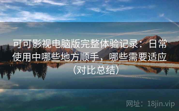 可可影视电脑版完整体验记录：日常使用中哪些地方顺手，哪些需要适应（对比总结）