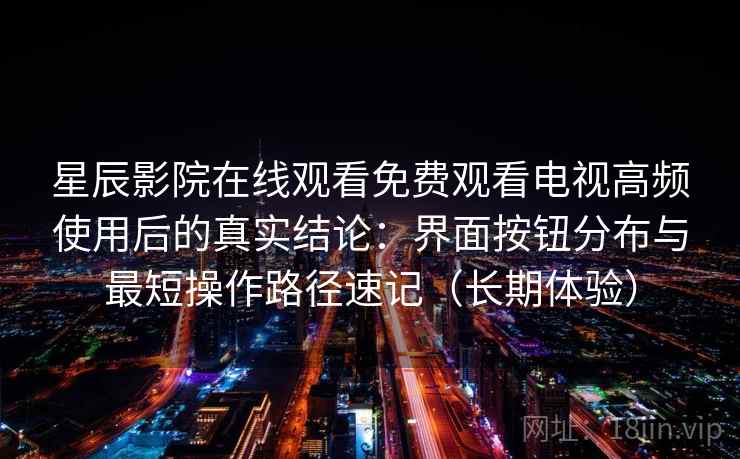 星辰影院在线观看免费观看电视高频使用后的真实结论：界面按钮分布与最短操作路径速记（长期体验）