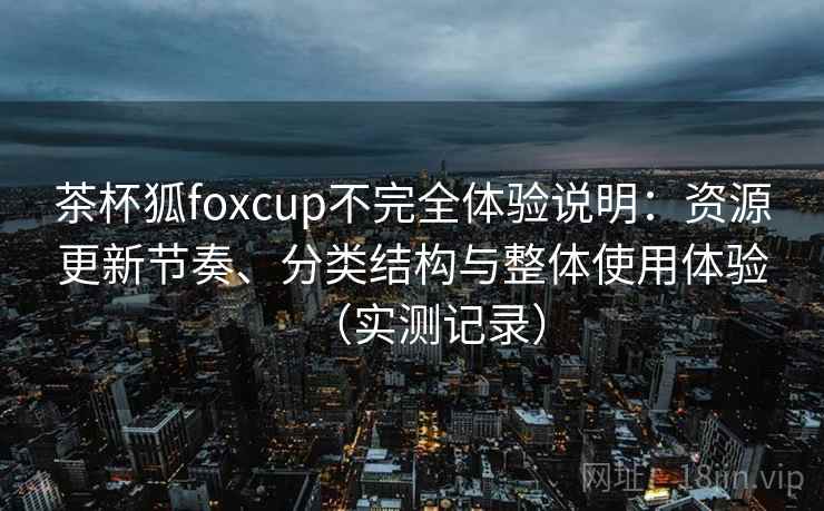茶杯狐foxcup不完全体验说明：资源更新节奏、分类结构与整体使用体验（实测记录）
