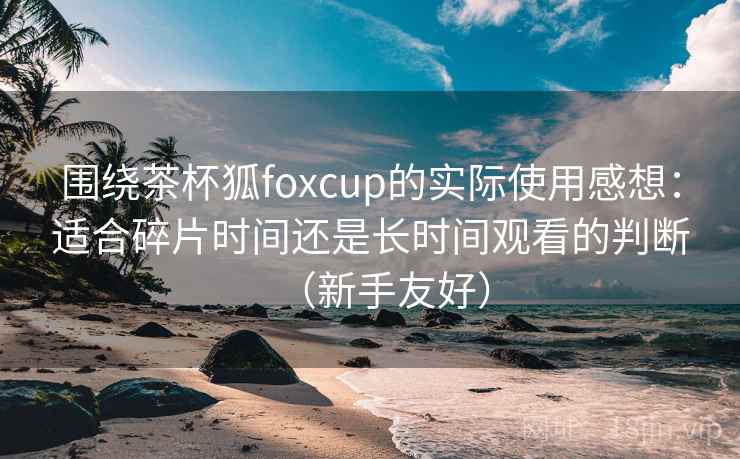 围绕茶杯狐foxcup的实际使用感想:适合碎片时间还是长时间观看的判断(新手友好) 围绕茶杯狐foxcup的实际使用感想:适合碎片时间还是长时间观看的判断(新手友好)