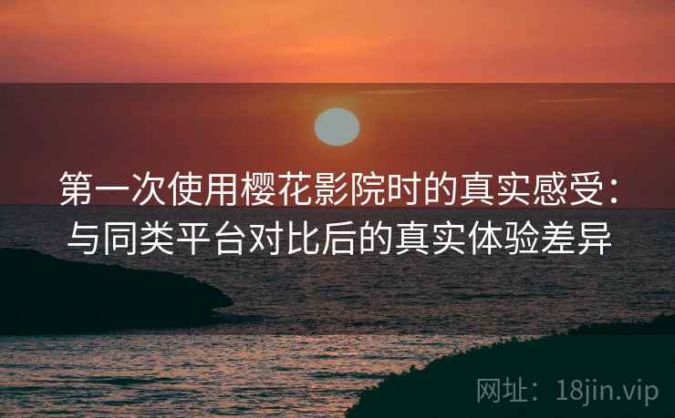 第一次使用樱花影院时的真实感受:与同类平台对比后的真实体验差异 第一次使用樱花影院时的真实感受:与同类平台对比后的真实体验差异