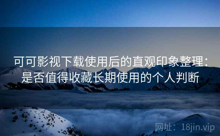 可可影视下载使用后的直观印象整理：是否值得收藏长期使用的个人判断