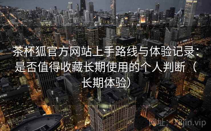 茶杯狐官方网站上手路线与体验记录:是否值得收藏长期使用的个人判断(长期体验) 茶杯狐官方网站上手路线与体验记录:是否值得收藏长期使用的个人判断(长期体验)