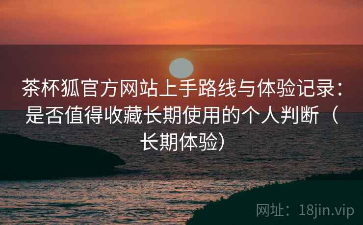 茶杯狐官方网站上手路线与体验记录:是否值得收藏长期使用的个人判断(长期体验) 茶杯狐官方网站上手路线与体验记录:是否值得收藏长期使用的个人判断(长期体验)