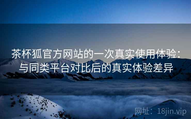 茶杯狐官方网站的一次真实使用体验:与同类平台对比后的真实体验差异 茶杯狐官方网站的一次真实使用体验:与同类平台对比后的真实体验差异