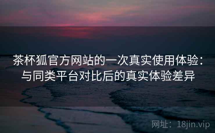 茶杯狐官方网站的一次真实使用体验:与同类平台对比后的真实体验差异 茶杯狐官方网站的一次真实使用体验:与同类平台对比后的真实体验差异