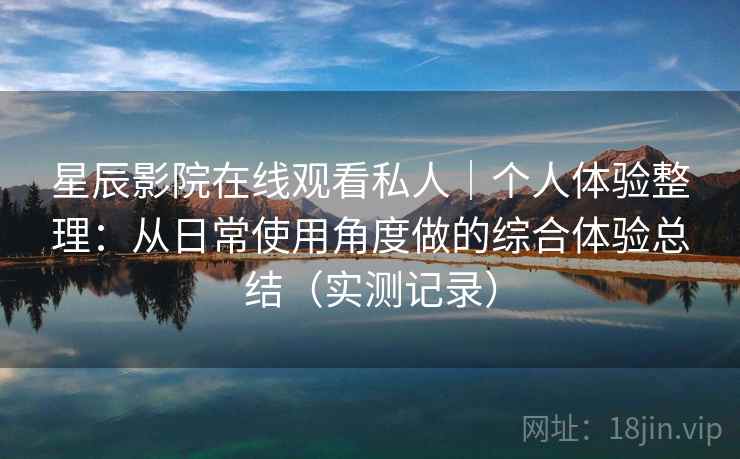星辰影院在线观看私人|个人体验整理:从日常使用角度做的综合体验总结(实测记录) 星辰影院在线观看私人|个人体验整理:从日常使用角度做的综合体验总结(实测记录)