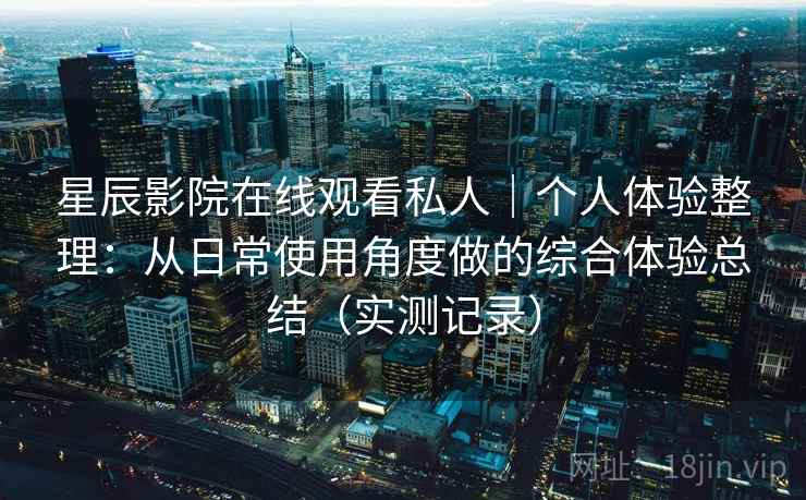 星辰影院在线观看私人|个人体验整理:从日常使用角度做的综合体验总结(实测记录) 星辰影院在线观看私人|个人体验整理:从日常使用角度做的综合体验总结(实测记录)