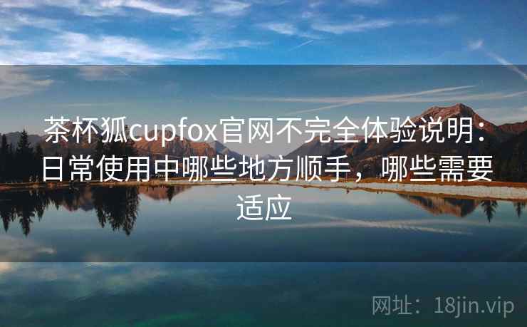 茶杯狐cupfox官网不完全体验说明:日常使用中哪些地方顺手,哪些需要适应 茶杯狐cupfox官网不完全体验说明:日常使用中哪些地方顺手,哪些需要适应
