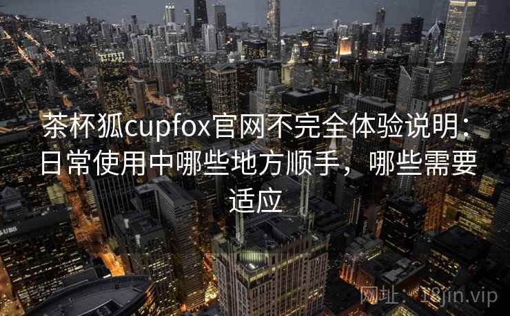 茶杯狐cupfox官网不完全体验说明:日常使用中哪些地方顺手,哪些需要适应 茶杯狐cupfox官网不完全体验说明:日常使用中哪些地方顺手,哪些需要适应