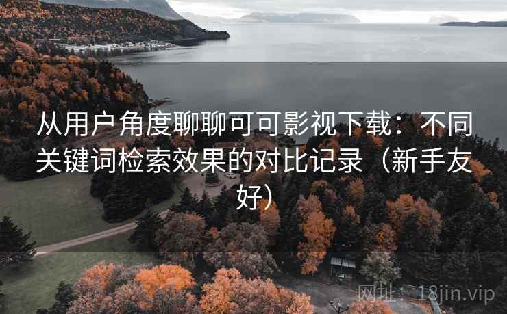 从用户角度聊聊可可影视下载:不同关键词检索效果的对比记录(新手友好) 从用户角度聊聊可可影视下载:不同关键词检索效果的对比记录(新手友好)