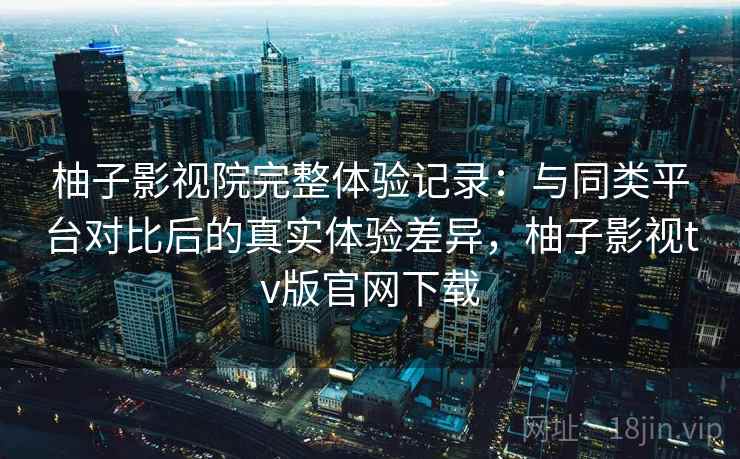 柚子影视院完整体验记录:与同类平台对比后的真实体验差异,柚子影视tv版官网下载 柚子影视院完整体验记录:与同类平台对比后的真实体验差异,柚子影视tv版官网下载
