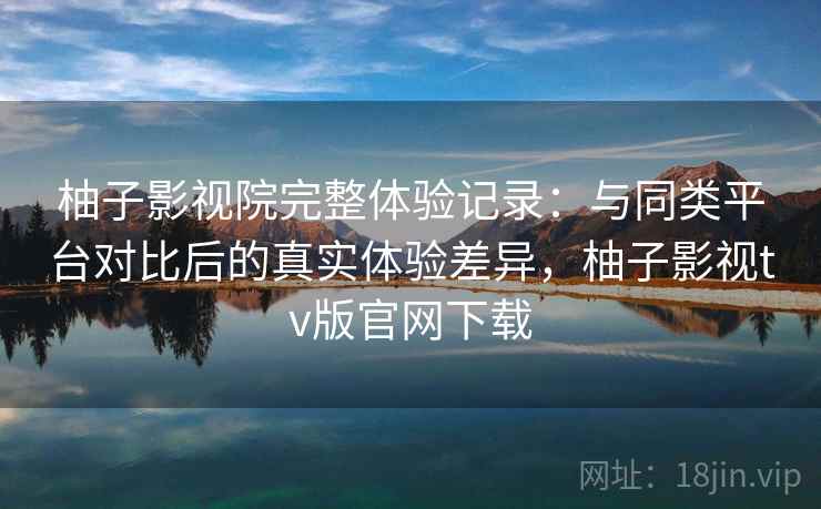 柚子影视院完整体验记录:与同类平台对比后的真实体验差异,柚子影视tv版官网下载 柚子影视院完整体验记录:与同类平台对比后的真实体验差异,柚子影视tv版官网下载