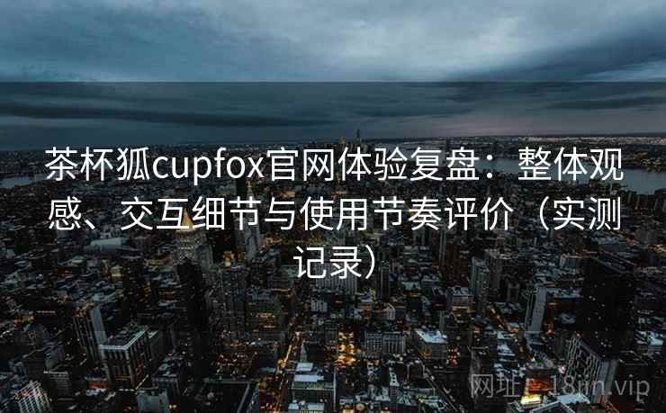 茶杯狐cupfox官网体验复盘：整体观感、交互细节与使用节奏评价（实测记录）