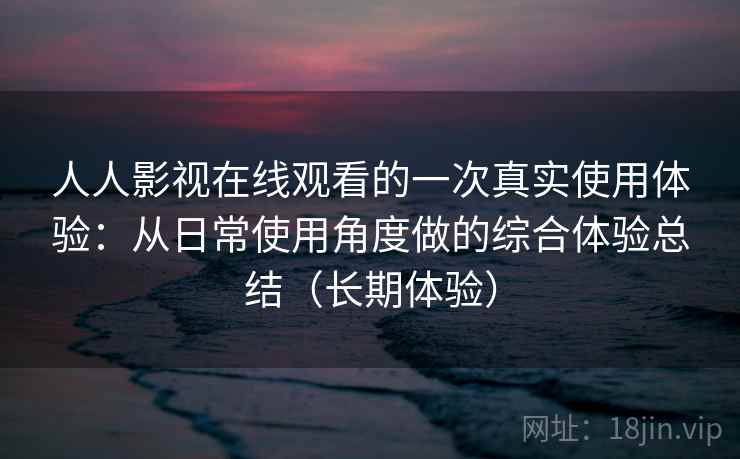 人人影视在线观看的一次真实使用体验：从日常使用角度做的综合体验总结（长期体验）