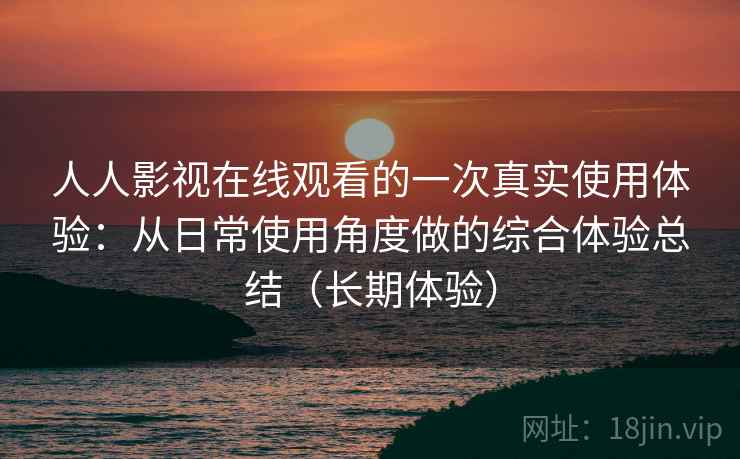 人人影视在线观看的一次真实使用体验：从日常使用角度做的综合体验总结（长期体验）