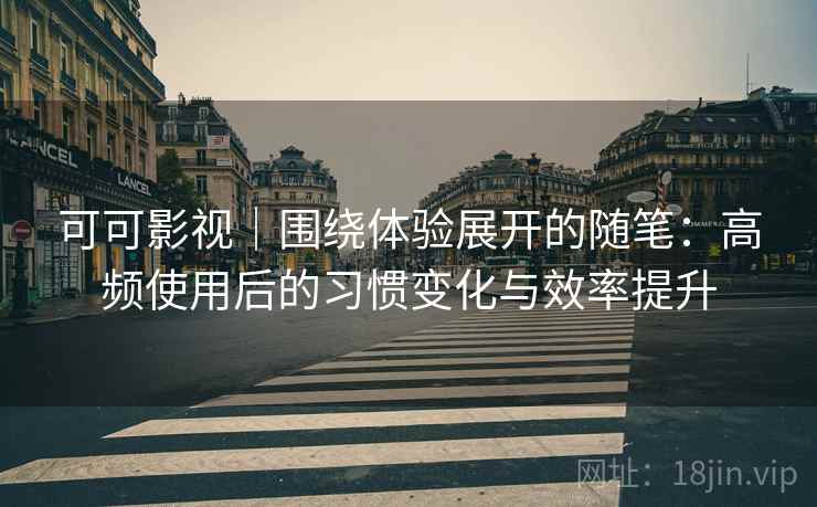 可可影视|围绕体验展开的随笔:高频使用后的习惯变化与效率提升 可可影视|围绕体验展开的随笔:高频使用后的习惯变化与效率提升