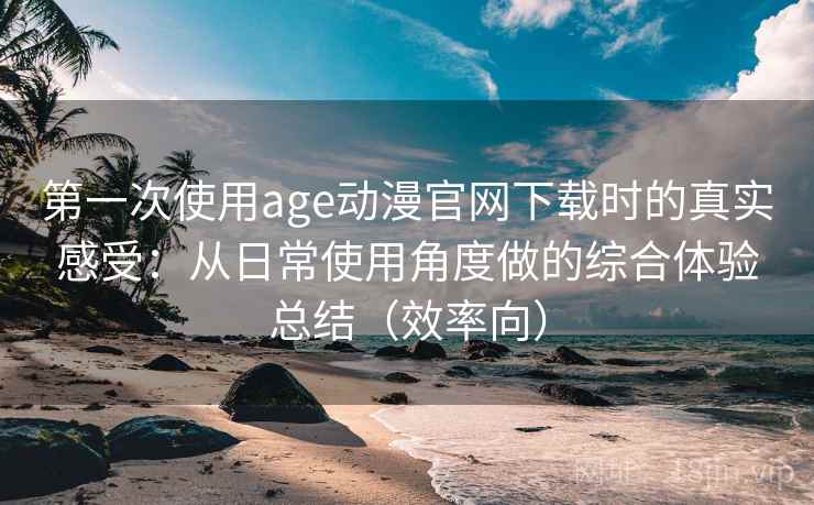 第一次使用age动漫官网下载时的真实感受：从日常使用角度做的综合体验总结（效率向）