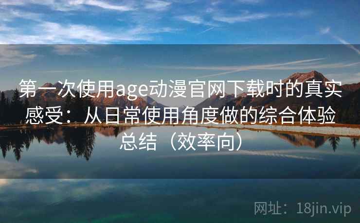 第一次使用age动漫官网下载时的真实感受：从日常使用角度做的综合体验总结（效率向）