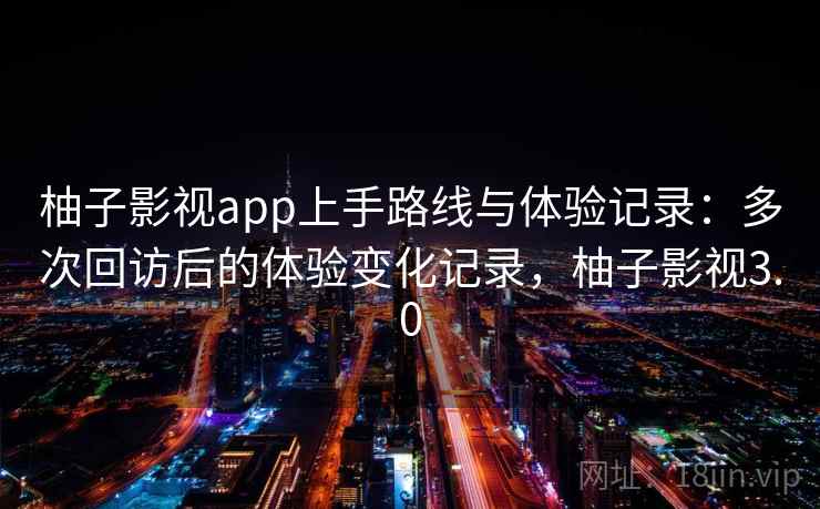 柚子影视app上手路线与体验记录：多次回访后的体验变化记录，柚子影视3.0