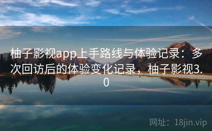 柚子影视app上手路线与体验记录：多次回访后的体验变化记录，柚子影视3.0