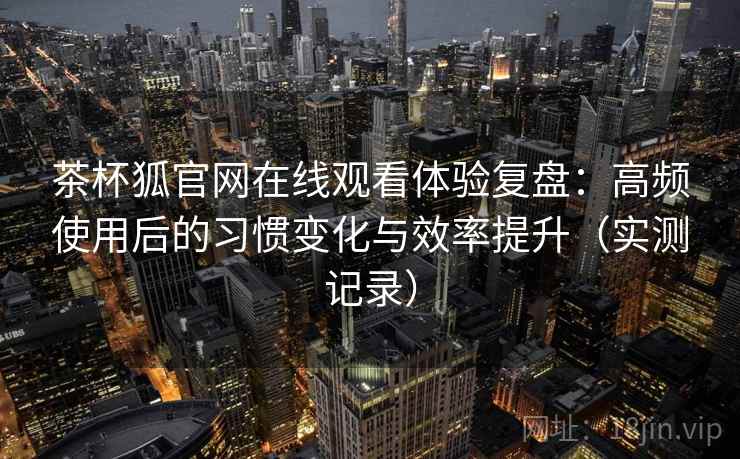 茶杯狐官网在线观看体验复盘:高频使用后的习惯变化与效率提升(实测记录) 茶杯狐官网在线观看体验复盘:高频使用后的习惯变化与效率提升(实测记录)