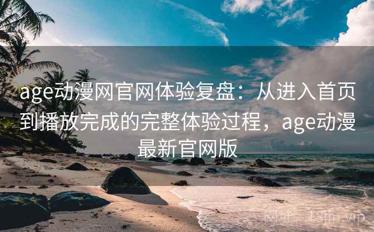 age动漫网官网体验复盘：从进入首页到播放完成的完整体验过程，age动漫最新官网版