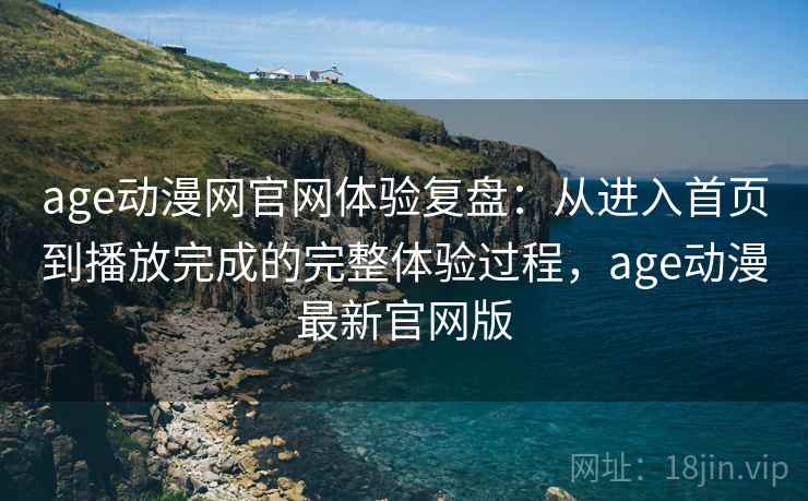 age动漫网官网体验复盘：从进入首页到播放完成的完整体验过程，age动漫最新官网版