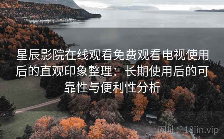 星辰影院在线观看免费观看电视使用后的直观印象整理：长期使用后的可靠性与便利性分析