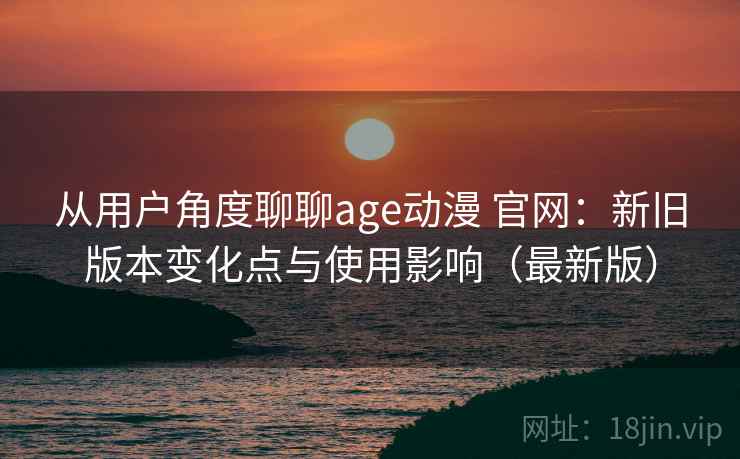 从用户角度聊聊age动漫 官网：新旧版本变化点与使用影响（最新版）