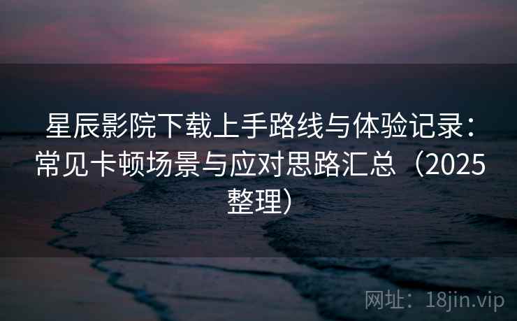 星辰影院下载上手路线与体验记录：常见卡顿场景与应对思路汇总（2025整理）