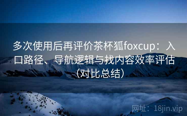 多次使用后再评价茶杯狐foxcup:入口路径、导航逻辑与找内容效率评估(对比总结) 多次使用后再评价茶杯狐foxcup:入口路径、导航逻辑与找内容效率评估(对比总结)