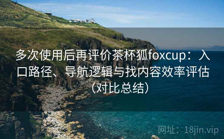 多次使用后再评价茶杯狐foxcup:入口路径、导航逻辑与找内容效率评估(对比总结) 多次使用后再评价茶杯狐foxcup:入口路径、导航逻辑与找内容效率评估(对比总结)