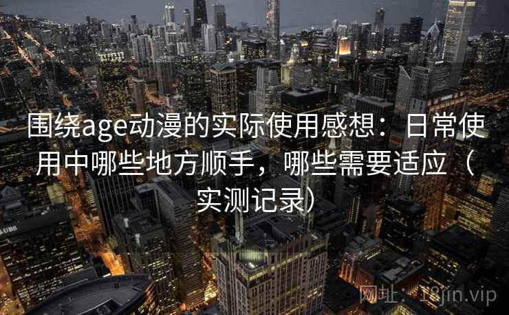 围绕age动漫的实际使用感想:日常使用中哪些地方顺手,哪些需要适应(实测记录) 围绕age动漫的实际使用感想:日常使用中哪些地方顺手,哪些需要适应(实测记录)