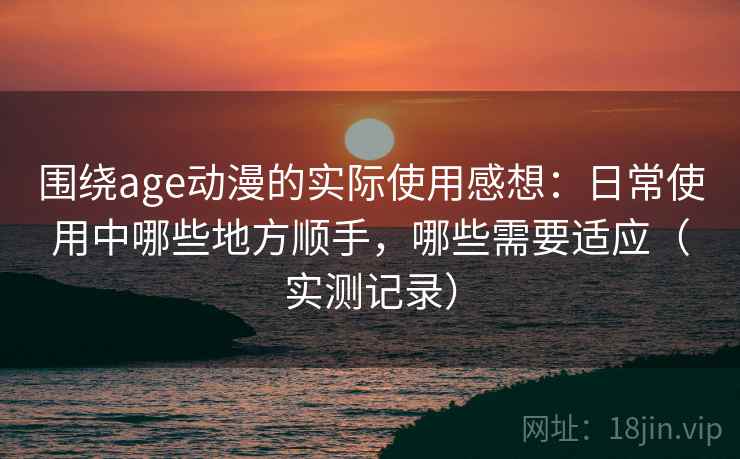 围绕age动漫的实际使用感想:日常使用中哪些地方顺手,哪些需要适应(实测记录) 围绕age动漫的实际使用感想:日常使用中哪些地方顺手,哪些需要适应(实测记录)