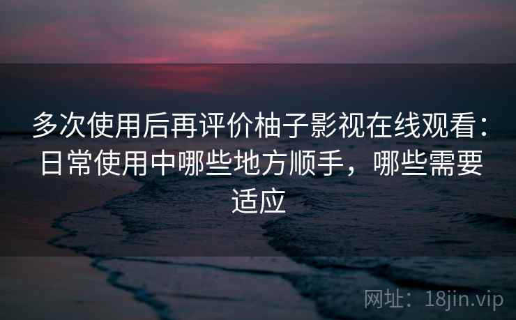 多次使用后再评价柚子影视在线观看:日常使用中哪些地方顺手,哪些需要适应 多次使用后再评价柚子影视在线观看:日常使用中哪些地方顺手,哪些需要适应