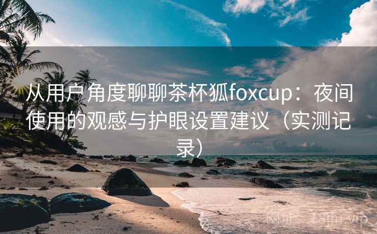 从用户角度聊聊茶杯狐foxcup:夜间使用的观感与护眼设置建议(实测记录) 从用户角度聊聊茶杯狐foxcup:夜间使用的观感与护眼设置建议(实测记录)