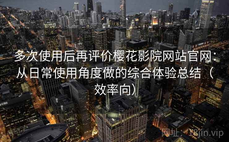 多次使用后再评价樱花影院网站官网：从日常使用角度做的综合体验总结（效率向）